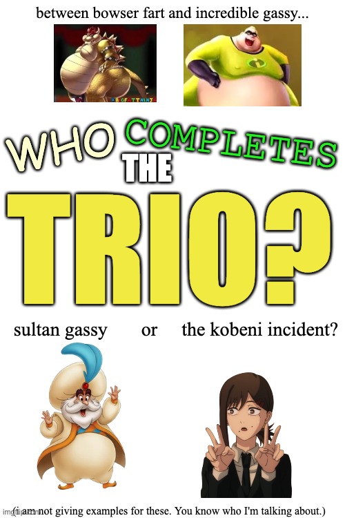 this thread needs a trio of unholy images | between bowser fart and incredible gassy... WHO; COMPLETES; THE; TRIO? sultan gassy       or     the kobeni incident? (i am not giving examples for these. You know who I'm talking about.) | made w/ Imgflip meme maker