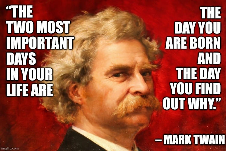 “The Two Most Important Days In Your Life Are ... | “THE TWO MOST IMPORTANT DAYS IN YOUR LIFE ARE; THE DAY YOU ARE BORN AND THE DAY YOU FIND OUT WHY.”; – MARK TWAIN | image tagged in memes,life lessons,life advice,what is my purpose,why am i here,mark twain | made w/ Imgflip meme maker