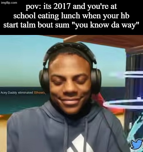 Please Speed I Need This | pov: its 2017 and you're at school eating lunch when your hb start talm bout sum "you know da way" | image tagged in please speed i need this | made w/ Imgflip meme maker