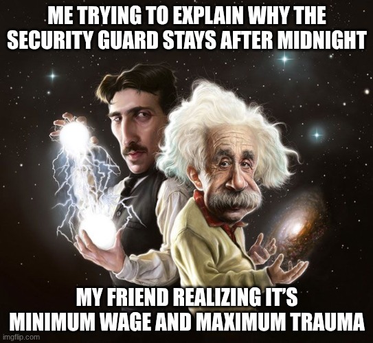Nikola Tesla & Albert Einstein | ME TRYING TO EXPLAIN WHY THE SECURITY GUARD STAYS AFTER MIDNIGHT; MY FRIEND REALIZING IT’S MINIMUM WAGE AND MAXIMUM TRAUMA | image tagged in nikola tesla albert einstein,fnaf,security guard | made w/ Imgflip meme maker