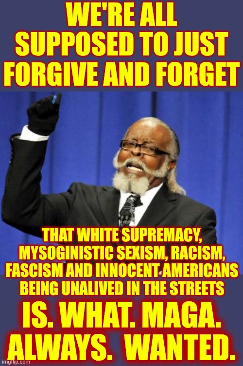 Fed Up With Wimpy Republicans.  Trump Lies, Cheats And Steals And Maga Just Says, "Nu Uh - Biden or Obama Or Clinton - Did"  Ugh | WE'RE ALL SUPPOSED TO JUST FORGIVE AND FORGET; THAT WHITE SUPREMACY, MYSOGINISTIC SEXISM, RACISM, FASCISM AND INNOCENT AMERICANS BEING UNALIVED IN THE STREETS; IS. WHAT. MAGA.  ALWAYS.  WANTED. | image tagged in memes,maga,toxic masculinity,racists,sexists,alternative facts | made w/ Imgflip meme maker