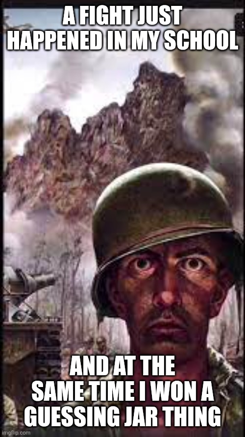 Possibly the weirdest day of the year to me | A FIGHT JUST HAPPENED IN MY SCHOOL; AND AT THE SAME TIME I WON A GUESSING JAR THING | image tagged in war flashback,please help me | made w/ Imgflip meme maker