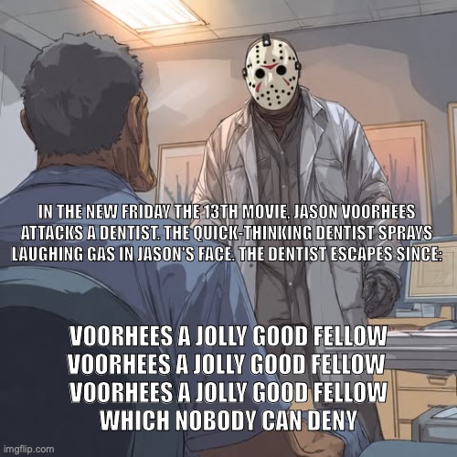Friday the 13th | IN THE NEW FRIDAY THE 13TH MOVIE, JASON VOORHEES ATTACKS A DENTIST. THE QUICK-THINKING DENTIST SPRAYS LAUGHING GAS IN JASON'S FACE. THE DENTIST ESCAPES SINCE:; VOORHEES A JOLLY GOOD FELLOW
VOORHEES A JOLLY GOOD FELLOW 
VOORHEES A JOLLY GOOD FELLOW
WHICH NOBODY CAN DENY | image tagged in bad pun | made w/ Imgflip meme maker