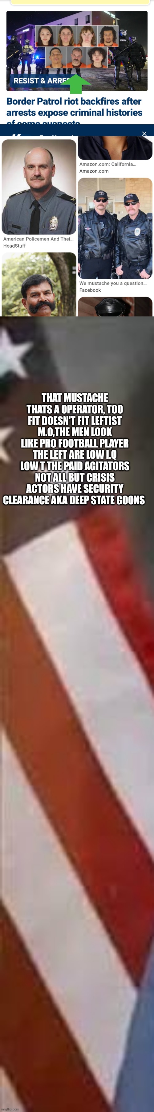 Are protest a gov operation to strip 2A, 1st A more focus on American right than deportation treason alert! | THAT MUSTACHE THATS A OPERATOR, TOO FIT DOESN'T FIT LEFTIST M.O,THE MEN LOOK LIKE PRO FOOTBALL PLAYER THE LEFT ARE LOW I.Q LOW T THE PAID AGITATORS NOT ALL BUT CRISIS ACTORS HAVE SECURITY CLEARANCE AKA DEEP STATE GOONS | image tagged in wtf,deepstate | made w/ Imgflip meme maker