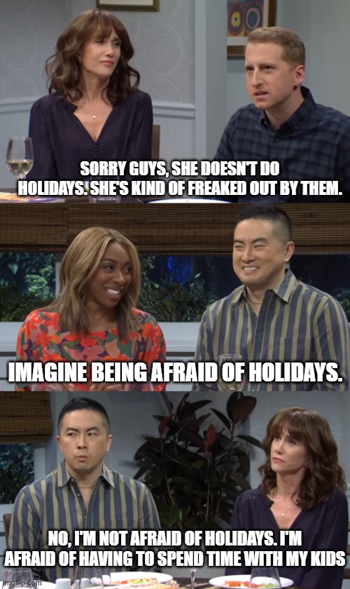 Kind of freaked out | SORRY GUYS, SHE DOESN'T DO HOLIDAYS. SHE'S KIND OF FREAKED OUT BY THEM. IMAGINE BEING AFRAID OF HOLIDAYS. NO, I'M NOT AFRAID OF HOLIDAYS. I'M AFRAID OF HAVING TO SPEND TIME WITH MY KIDS | image tagged in afraid | made w/ Imgflip meme maker