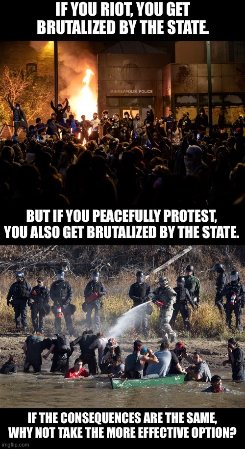 Those who make peaceful revolution impossible will make violent revolution inevitable.” -JFK | IF YOU RIOT, YOU GET BRUTALIZED BY THE STATE. BUT IF YOU PEACEFULLY PROTEST, YOU ALSO GET BRUTALIZED BY THE STATE. IF THE CONSEQUENCES ARE THE SAME, WHY NOT TAKE THE MORE EFFECTIVE OPTION? | image tagged in standing rock,george floyd,black lives matter,ice | made w/ Imgflip meme maker