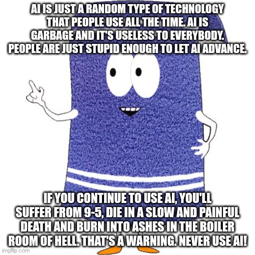 Fun facts from Towelie | AI IS JUST A RANDOM TYPE OF TECHNOLOGY THAT PEOPLE USE ALL THE TIME. AI IS GARBAGE AND IT'S USELESS TO EVERYBODY. PEOPLE ARE JUST STUPID ENOUGH TO LET AI ADVANCE. IF YOU CONTINUE TO USE AI, YOU'LL SUFFER FROM 9-5, DIE IN A SLOW AND PAINFUL DEATH AND BURN INTO ASHES IN THE BOILER ROOM OF HELL. THAT'S A WARNING. NEVER USE AI! | image tagged in towelie says,ban ai | made w/ Imgflip meme maker