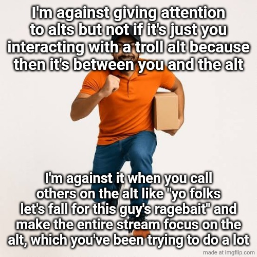 delivery man running | I'm against giving attention to alts but not if it's just you interacting with a troll alt because
then it's between you and the alt; I'm against it when you call others on the alt like "yo folks let's fall for this guy's ragebait" and make the entire stream focus on the alt, which you've been trying to do a lot | image tagged in delivery man running | made w/ Imgflip meme maker