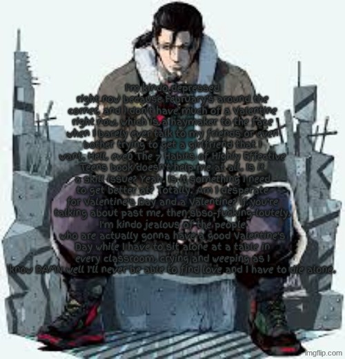 Valentine's Day | I'm kindo depressed right now because February's around the corner, and I don't have much of a Valentine right now, which is a haymaker to the face when I barely ever talk to my friends or even bother trying to get a girlfriend that I want. Hell, even The 7 Habits of Highly Effective Teens book doesn't help me at all. Is it a skill issue? Yeah. Is it something I need to get better at? Totally. Am I desperate for Valentine's Day and a Valentine? If you're talking about past me, then sbso-fucking-loutely. I'm kindo jealous of the people who are actually gonna have a good Valentine's Day while I have to sit alone at a table in every classroom, crying and weeping as I know DAMN well I'll never be able to find love and I have to die alone. | image tagged in dragunov the thinker | made w/ Imgflip meme maker