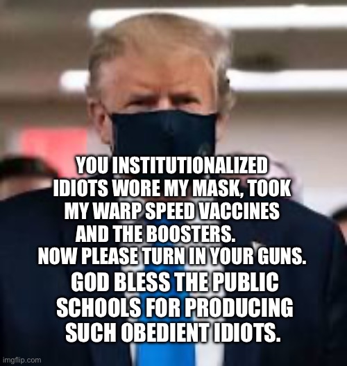 Trump Mask | YOU INSTITUTIONALIZED IDIOTS WORE MY MASK, TOOK MY WARP SPEED VACCINES AND THE BOOSTERS.           NOW PLEASE TURN IN YOUR GUNS. GOD BLESS THE PUBLIC SCHOOLS FOR PRODUCING SUCH OBEDIENT IDIOTS. | image tagged in trump mask | made w/ Imgflip meme maker
