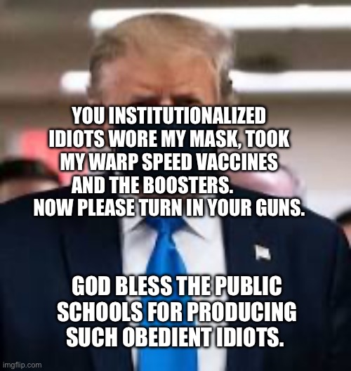 Trump Mask | YOU INSTITUTIONALIZED IDIOTS WORE MY MASK, TOOK MY WARP SPEED VACCINES AND THE BOOSTERS.           NOW PLEASE TURN IN YOUR GUNS. GOD BLESS THE PUBLIC SCHOOLS FOR PRODUCING SUCH OBEDIENT IDIOTS. | image tagged in trump mask | made w/ Imgflip meme maker