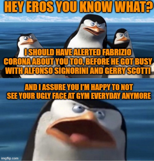 let me be crystal clear | HEY EROS YOU KNOW WHAT? I SHOULD HAVE ALERTED FABRIZIO CORONA ABOUT YOU TOO, BEFORE HE GOT BUSY WITH ALFONSO SIGNORINI AND GERRY SCOTTI; AND I ASSURE YOU I'M HAPPY TO NOT SEE YOUR UGLY FACE AT GYM EVERYDAY ANYMORE | image tagged in wouldn't that make you | made w/ Imgflip meme maker