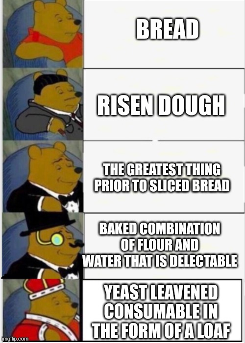 I love bread <3 | BREAD; RISEN DOUGH; THE GREATEST THING PRIOR TO SLICED BREAD; BAKED COMBINATION OF FLOUR AND WATER THAT IS DELECTABLE; YEAST LEAVENED CONSUMABLE IN THE FORM OF A LOAF | image tagged in whinnie the pooh fancy 5,funny,bread | made w/ Imgflip meme maker