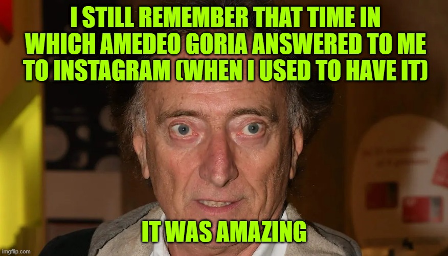 Amedeo Goria: italian journalist | I STILL REMEMBER THAT TIME IN WHICH AMEDEO GORIA ANSWERED TO ME TO INSTAGRAM (WHEN I USED TO HAVE IT); IT WAS AMAZING | image tagged in amedeo goria | made w/ Imgflip meme maker