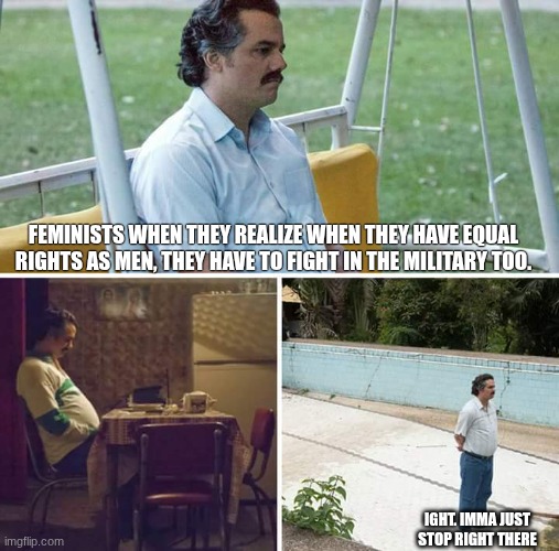 the realization. | FEMINISTS WHEN THEY REALIZE WHEN THEY HAVE EQUAL RIGHTS AS MEN, THEY HAVE TO FIGHT IN THE MILITARY TOO. IGHT. IMMA JUST STOP RIGHT THERE | image tagged in memes,sad pablo escobar | made w/ Imgflip meme maker