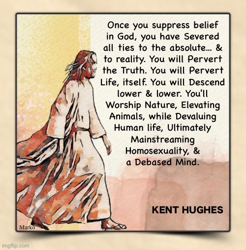 It cascades | Once you suppress belief
in God, you have Severed
all ties to the absolute... &
to reality. You will Pervert
the Truth. You will Pervert
Life, itself. You will Descend
lower & lower. You'll
Worship Nature, Elevating
Animals, while Devaluing
Human life, Ultimately
Mainstreaming
Homosexuality, &
a Debased Mind. KENT HUGHES; Marko | image tagged in memes,worldview takes you places,belief in one thing leads to another,ultimately u can believe anything,except god | made w/ Imgflip meme maker