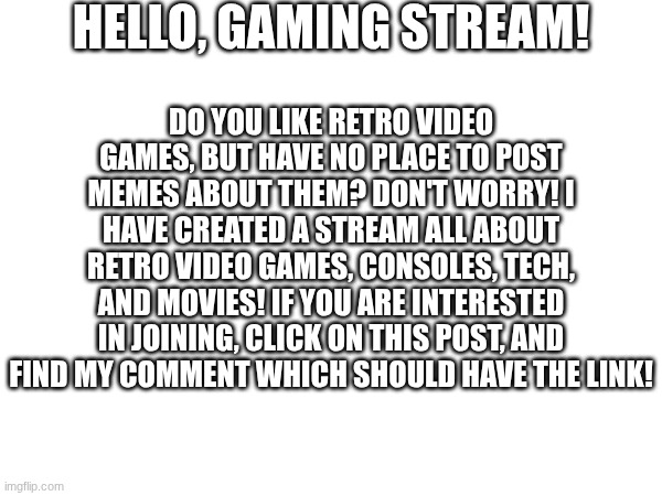 Please join the retro-games stream! Link in comments! | HELLO, GAMING STREAM! DO YOU LIKE RETRO VIDEO GAMES, BUT HAVE NO PLACE TO POST MEMES ABOUT THEM? DON'T WORRY! I HAVE CREATED A STREAM ALL ABOUT RETRO VIDEO GAMES, CONSOLES, TECH, AND MOVIES! IF YOU ARE INTERESTED IN JOINING, CLICK ON THIS POST, AND FIND MY COMMENT WHICH SHOULD HAVE THE LINK! | image tagged in retro,games,advertisement,streams | made w/ Imgflip meme maker