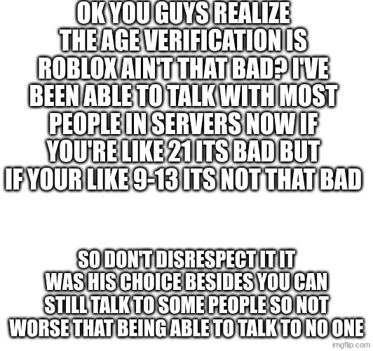 Roblox | OK YOU GUYS REALIZE THE AGE VERIFICATION IS ROBLOX AIN'T THAT BAD? I'VE BEEN ABLE TO TALK WITH MOST PEOPLE IN SERVERS NOW IF YOU'RE LIKE 21 ITS BAD BUT IF YOUR LIKE 9-13 ITS NOT THAT BAD; SO DON'T DISRESPECT IT IT WAS HIS CHOICE BESIDES YOU CAN STILL TALK TO SOME PEOPLE SO NOT WORSE THAT BEING ABLE TO TALK TO NO ONE | image tagged in roblox,age verifacaton | made w/ Imgflip meme maker