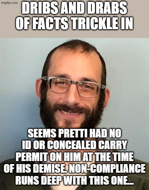Check me if I'm wrong, but I thought having the permit on your person when carrying is required. His intent wasn't noble... | DRIBS AND DRABS OF FACTS TRICKLE IN; SEEMS PRETTI HAD NO ID OR CONCEALED CARRY PERMIT ON HIM AT THE TIME OF HIS DEMISE. NON-COMPLIANCE RUNS DEEP WITH THIS ONE... | image tagged in alex pretti | made w/ Imgflip meme maker