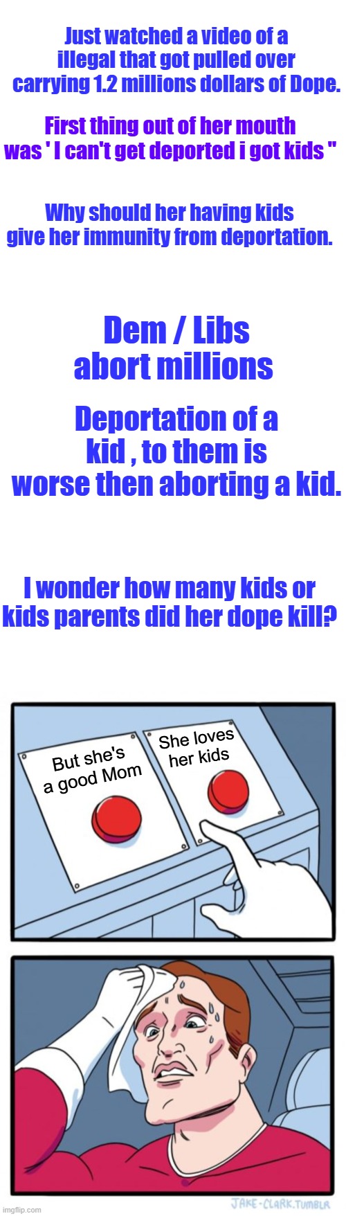 To bad she didn't care about US kids dying from her dope. She can take her kids with her. Adios dope dealer | Just watched a video of a illegal that got pulled over carrying 1.2 millions dollars of Dope. First thing out of her mouth was ' I can't get deported i got kids "; Why should her having kids give her immunity from deportation. Dem / Libs abort millions; Deportation of a kid , to them is worse then aborting a kid. I wonder how many kids or kids parents did her dope kill? She loves her kids; But she's a good Mom | image tagged in memes,blank transparent square,two buttons | made w/ Imgflip meme maker
