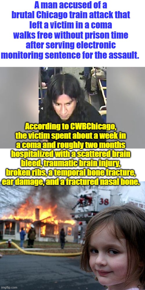 A man accused of a brutal Chicago train attack that left a victim in a coma walks free without prison time after serving electronic monitoring sentence for the assault. According to CWBChicago, the victim spent about a week in a coma and roughly two months hospitalized with a scattered brain bleed, traumatic brain injury, broken ribs, a temporal bone fracture, ear damage, and a fractured nasal bone. | image tagged in memes,disaster girl | made w/ Imgflip meme maker