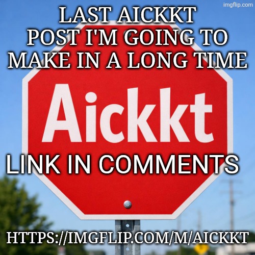 Last one guys! Link in the comments | LAST AICKKT POST I'M GOING TO MAKE IN A LONG TIME; LINK IN COMMENTS; HTTPS://IMGFLIP.COM/M/AICKKT | image tagged in aickkt | made w/ Imgflip meme maker