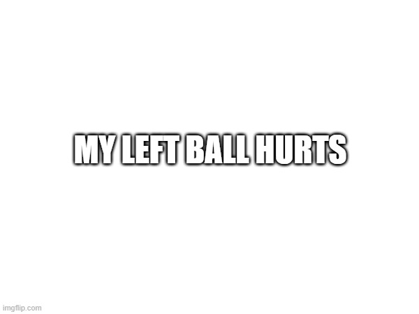 . | MY LEFT BALL HURTS | image tagged in balls | made w/ Imgflip meme maker
