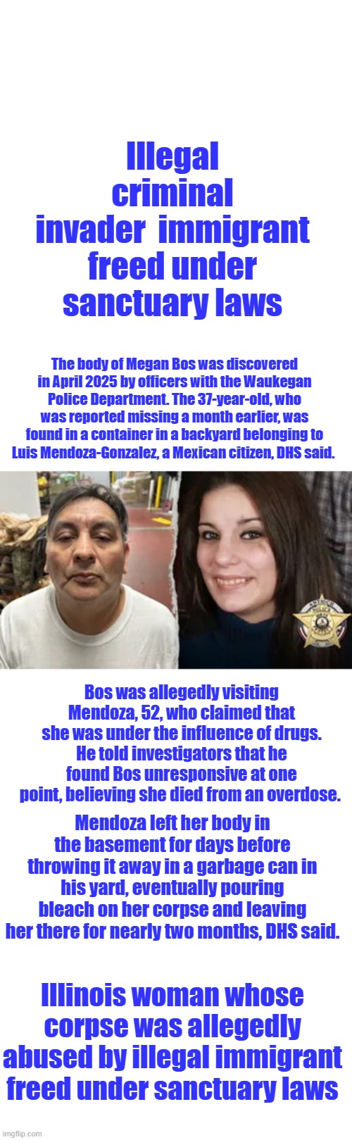 Just a Waukegan Dad I'm sure. | Illegal criminal invader  immigrant freed under sanctuary laws; The body of Megan Bos was discovered in April 2025 by officers with the Waukegan Police Department. The 37-year-old, who was reported missing a month earlier, was found in a container in a backyard belonging to Luis Mendoza-Gonzalez, a Mexican citizen, DHS said. Bos was allegedly visiting Mendoza, 52, who claimed that she was under the influence of drugs. He told investigators that he found Bos unresponsive at one point, believing she died from an overdose. Mendoza left her body in the basement for days before throwing it away in a garbage can in his yard, eventually pouring bleach on her corpse and leaving her there for nearly two months, DHS said. Illinois woman whose corpse was allegedly abused by illegal immigrant freed under sanctuary laws | image tagged in memes,blank transparent square | made w/ Imgflip meme maker