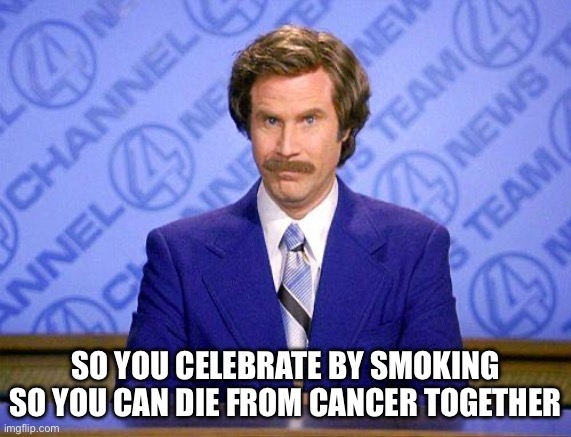 Cancer | SO YOU CELEBRATE BY SMOKING SO YOU CAN DIE FROM CANCER TOGETHER | image tagged in anchorman news update | made w/ Imgflip meme maker