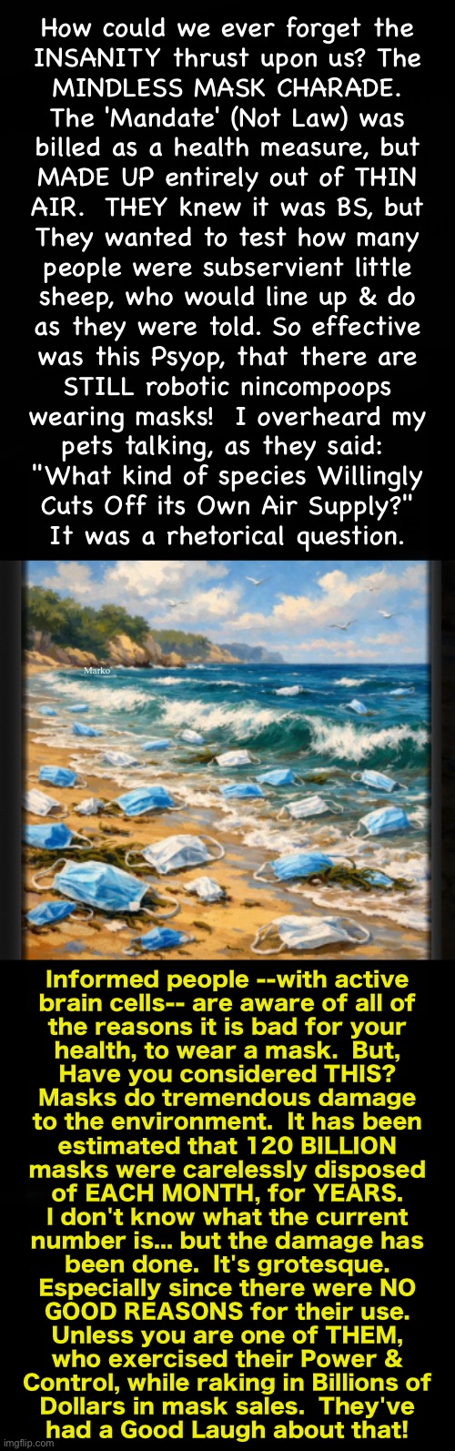 They also allow Beta Cuck Antifa Thugs & Thieves Privacy | How could we ever forget the
INSANITY thrust upon us? The
MINDLESS MASK CHARADE.
The 'Mandate' (Not Law) was
billed as a health measure, but
MADE UP entirely out of THIN
AIR.  THEY knew it was BS, but
They wanted to test how many
people were subservient little
sheep, who would line up & do
as they were told. So effective
was this Psyop, that there are
STILL robotic nincompoops
wearing masks!  I overheard my
pets talking, as they said: 
"What kind of species Willingly
Cuts Off its Own Air Supply?"
It was a rhetorical question. Marko; Informed people --with active
brain cells-- are aware of all of
the reasons it is bad for your
health, to wear a mask.  But,
Have you considered THIS?
Masks do tremendous damage
to the environment.  It has been
estimated that 120 BILLION
masks were carelessly disposed
of EACH MONTH, for YEARS.
I don't know what the current
number is... but the damage has
been done.  It's grotesque.
Especially since there were NO
GOOD REASONS for their use.
Unless you are one of THEM,
who exercised their Power &
Control, while raking in Billions of
Dollars in mask sales.  They've
had a Good Laugh about that! | image tagged in memes,lefty cockroaches can kissmyass,no values no principles,you live for n serve your daddy,the father of lies,satan | made w/ Imgflip meme maker