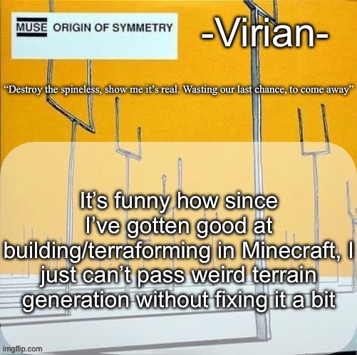 Yeah if I see a creeper crater I might kms | It’s funny how since I’ve gotten good at building/terraforming in Minecraft, I just can’t pass weird terrain generation without fixing it a bit | image tagged in virian muse announcement temp | made w/ Imgflip meme maker