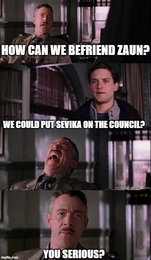 Day 429 of Arcane memes until the next season/series comes out. | HOW CAN WE BEFRIEND ZAUN? WE COULD PUT SEVIKA ON THE COUNCIL? YOU SERIOUS? | image tagged in j jonah jameson 4 panel,arcane | made w/ Imgflip meme maker