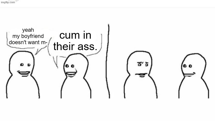 Bro visited his friend | yeah my boyfriend doesn't want m- cum in their ass. | image tagged in bro visited his friend | made w/ Imgflip meme maker