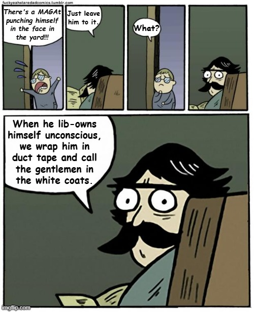 Having a li'l fun with this one. | There's a MAGAt
punching himself
in the face in
the yard!!! Just leave him to it. What? When he lib-owns
himself unconscious,
we wrap him in
duct tape and call
the gentlemen in
the white coats. | image tagged in stare dad,maga self-owning,hug-yourself coat,duct tape,maga,mental illness | made w/ Imgflip meme maker