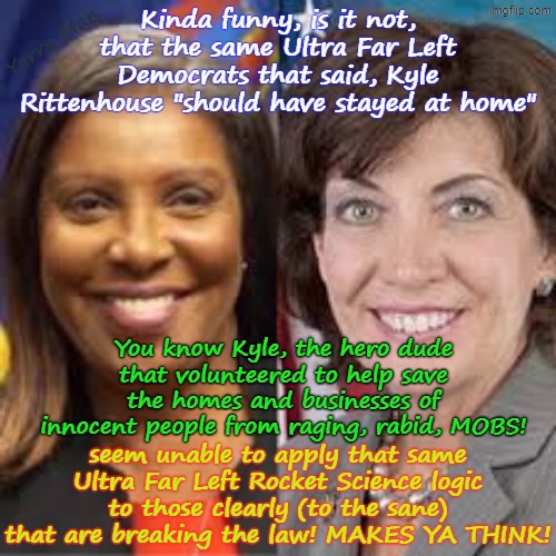 Didn't the Dems say Kyle Rittenhouse "should have stayed at home", so the where is that Ultra Far Left Logic now? | Yarra Man; Kinda funny, is it not, that the same Ultra Far Left Democrats that said, Kyle Rittenhouse "should have stayed at home"; You know Kyle, the hero dude that volunteered to help save the homes and businesses of innocent people from raging, rabid, MOBS! seem unable to apply that same Ultra Far Left Rocket Science logic to those clearly (to the sane) that are breaking the law! MAKES YA THINK! | image tagged in self gratification by proxy,minnesota minneapolis illinois,new york,woke frey tampon walz,hochul newscum bass wu | made w/ Imgflip meme maker