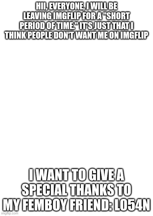 Goodbye...forever(this is FEMBOY related so shut up) | HII, EVERYONE, I WILL BE LEAVING IMGFLIP FOR A "SHORT PERIOD OF TIME." IT'S JUST THAT I THINK PEOPLE DON'T WANT ME ON IMGFLIP; I WANT TO GIVE A SPECIAL THANKS TO MY FEMBOY FRIEND: L054N | image tagged in white blank space,femboy,goodbye,imgflip,sad | made w/ Imgflip meme maker