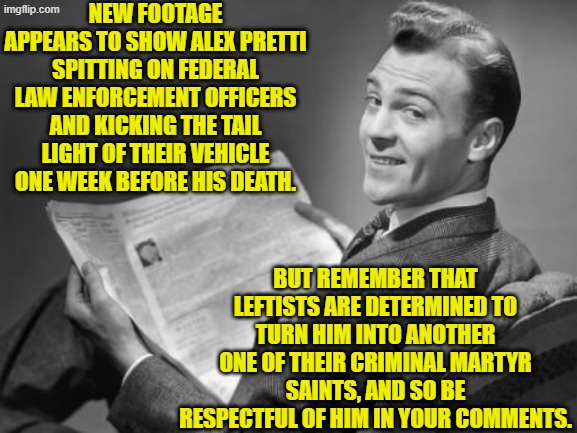 Yes -- chuckle -- be respectful of the leftist lawbreaking thug.  He was a nurse! | NEW FOOTAGE APPEARS TO SHOW ALEX PRETTI SPITTING ON FEDERAL LAW ENFORCEMENT OFFICERS AND KICKING THE TAIL LIGHT OF THEIR VEHICLE ONE WEEK BEFORE HIS DEATH. BUT REMEMBER THAT LEFTISTS ARE DETERMINED TO TURN HIM INTO ANOTHER ONE OF THEIR CRIMINAL MARTYR SAINTS, AND SO BE RESPECTFUL OF HIM IN YOUR COMMENTS. | image tagged in 50's newspaper | made w/ Imgflip meme maker