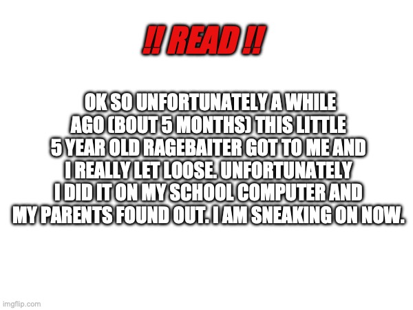 (This counts as an announcement I guess -MC) | !! READ !! OK SO UNFORTUNATELY A WHILE AGO (BOUT 5 MONTHS) THIS LITTLE 5 YEAR OLD RAGEBAITER GOT TO ME AND I REALLY LET LOOSE. UNFORTUNATELY I DID IT ON MY SCHOOL COMPUTER AND MY PARENTS FOUND OUT. I AM SNEAKING ON NOW. | made w/ Imgflip meme maker