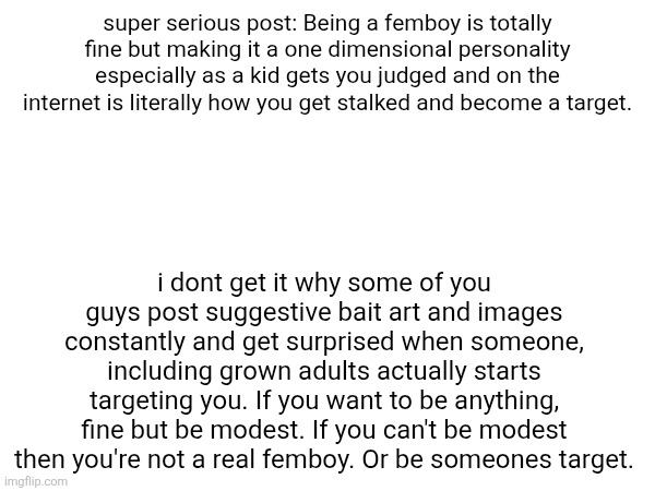 yap | super serious post: Being a femboy is totally fine but making it a one dimensional personality especially as a kid gets you judged and on the internet is literally how you get stalked and become a target. i dont get it why some of you guys post suggestive bait art and images constantly and get surprised when someone, including grown adults actually starts targeting you. If you want to be anything, fine but be modest. If you can't be modest then you're not a real femboy. Or be someones target. | made w/ Imgflip meme maker