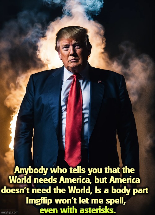 Anybody who tells you that the 
World needs America, but America 
doesn't need the World, is a body part 
Imgflip won't let me spell, even with asterisks. | image tagged in trump,isolation,america,trade,body part,imgflip | made w/ Imgflip meme maker