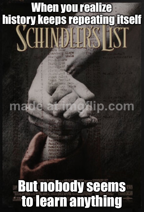 When you realize history is repeating itself; But everyone's arguing about which side they're on | When you realize history keeps repeating itself; But nobody seems to learn anything | image tagged in schindler's list,history,history memes,genocide,holocaust,world war 3 | made w/ Imgflip meme maker