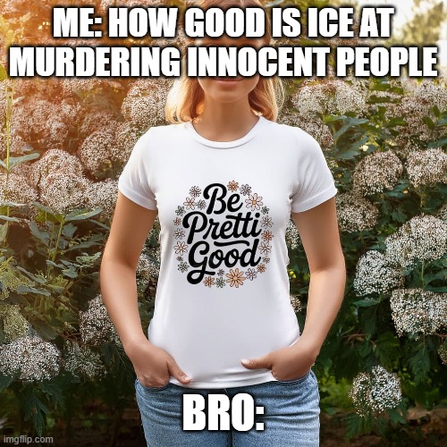 ME: HOW GOOD IS ICE AT MURDERING INNOCENT PEOPLE BRO: | made w/ Imgflip meme maker