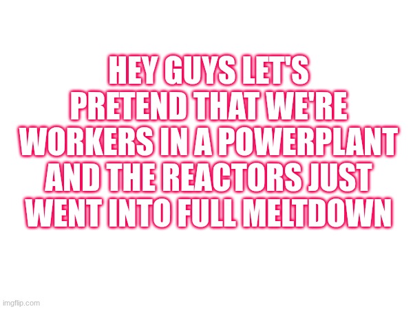 HEY GUYS LET'S PRETEND THAT WE'RE WORKERS IN A POWERPLANT AND THE REACTORS JUST WENT INTO FULL MELTDOWN | made w/ Imgflip meme maker