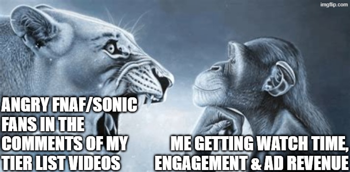 YouTube comments when you have an opinion on ANYTHING | ANGRY FNAF/SONIC FANS IN THE
COMMENTS OF MY
TIER LIST VIDEOS; ME GETTING WATCH TIME, ENGAGEMENT & AD REVENUE | image tagged in tiger yell at pondering monkey | made w/ Imgflip meme maker