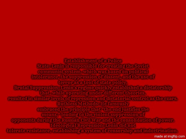 Establishment of a Police State: Lenin is responsible for creating the Soviet communist system, which was based on political intolerance, the suppression of dissent, and the use of terror as a tool of state policy.
Brutal Suppression: Lenin's regime quickly established a dictatorship that, while operating under different theories, resulted in similar levels of repression and dictatorial control as the czars.
Ruthless Methods: He famously embraced the principle that "the end justifies the means," leading to the violent suppression of opponents during the Russian Civil War and the consolidation of power.
Ideological Repression: Lenin did not tolerate resistance, establishing a system of censorship and indoctrination. | image tagged in lenin,communism,soviet russia,communists,soviet union | made w/ Imgflip meme maker