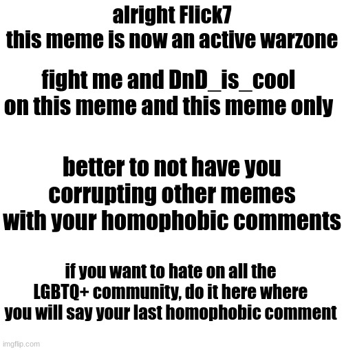 White blank square (no transparency) | alright Flick7
this meme is now an active warzone; fight me and DnD_is_cool on this meme and this meme only; better to not have you corrupting other memes with your homophobic comments; if you want to hate on all the LGBTQ+ community, do it here where you will say your last homophobic comment | image tagged in white blank square no transparency | made w/ Imgflip meme maker