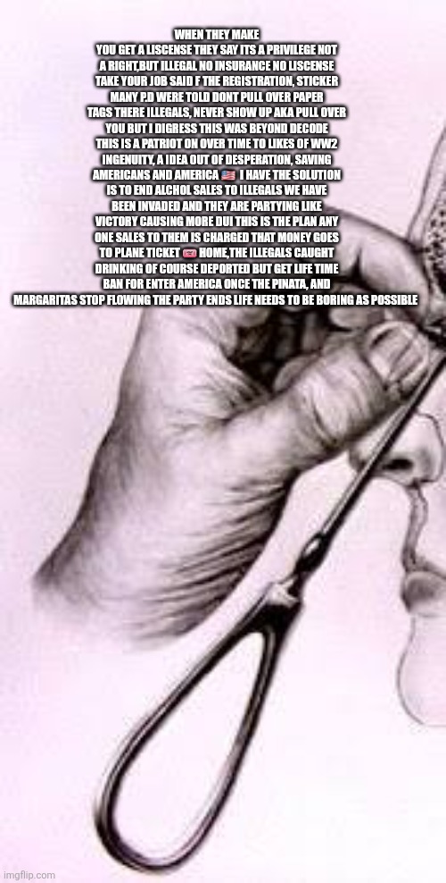 Decoder on overtime to save America just found a Path to victory W/ minimal effort | WHEN THEY MAKE YOU GET A LISCENSE THEY SAY ITS A PRIVILEGE NOT A RIGHT,BUT ILLEGAL NO INSURANCE NO LISCENSE TAKE YOUR JOB SAID F THE REGISTRATION, STICKER MANY P.D WERE TOLD DONT PULL OVER PAPER TAGS THERE ILLEGALS, NEVER SHOW UP AKA PULL OVER YOU BUT I DIGRESS THIS WAS BEYOND DECODE THIS IS A PATRIOT ON OVER TIME TO LIKES OF WW2 INGENUITY, A IDEA OUT OF DESPERATION, SAVING AMERICANS AND AMERICA 🇺🇸  I HAVE THE SOLUTION IS TO END ALCHOL SALES TO ILLEGALS WE HAVE BEEN INVADED AND THEY ARE PARTYING LIKE VICTORY CAUSING MORE DUI THIS IS THE PLAN ANY ONE SALES TO THEM IS CHARGED THAT MONEY GOES TO PLANE TICKET 🎟 HOME,THE ILLEGALS CAUGHT DRINKING OF COURSE DEPORTED BUT GET LIFE TIME BAN FOR ENTER AMERICA ONCE THE PINATA, AND MARGARITAS STOP FLOWING THE PARTY ENDS LIFE NEEDS TO BE BORING AS POSSIBLE | image tagged in minimlist,decode,illegal | made w/ Imgflip meme maker