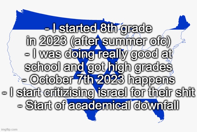 hear me out | - I started 8th grade in 2023 (after summer ofc)
- I was doing really good at school and got high grades
- October 7th 2023 happens
- I start critizising israel for their shit
- Start of academical downfall | image tagged in united states of israel | made w/ Imgflip meme maker