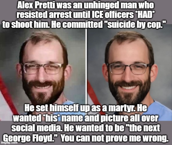 He got himself killed. | Alex Pretti was an unhinged man who resisted arrest until ICE officers *HAD* to shoot him. He committed "suicide by cop."; He set himself up as a martyr. He wanted *his* name and picture all over social media. He wanted to be "the next George Floyd."  You can not prove me wrong. | image tagged in politics,political meme,minnesota | made w/ Imgflip meme maker