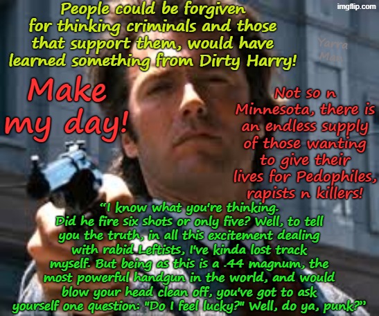 Most people learned from Clint Eastwood's Dirty Harry movies, not to FAFO. Not in Minneapolis tho! | People could be forgiven for thinking criminals and those that support them, would have learned something from Dirty Harry! Yarra Man; Not so n Minnesota, there is an endless supply of those wanting to give their lives for Pedophiles, rapists n killers! Make my day! “I know what you're thinking. Did he fire six shots or only five? Well, to tell you the truth, in all this excitement dealing with rabid Leftists, I've kinda lost track myself. But being as this is a .44 magnum, the most powerful handgun in the world, and would blow your head clean off, you've got to ask yourself one question: "Do I feel lucky?" Well, do ya, punk?” | image tagged in self gratification by proxy woke,woker frey tampon walz hopeless hochul,minnesota illinois new york,far left democrats us ice | made w/ Imgflip meme maker